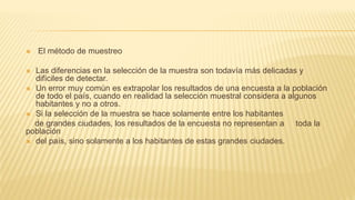  El método de muestreo
 Las diferencias en la selección de la muestra son todavía más delicadas y
difíciles de detectar.
 Un error muy común es extrapolar los resultados de una encuesta a la población
de todo el país, cuando en realidad la selección muestral considera a algunos
habitantes y no a otros.
 Si la selección de la muestra se hace solamente entre los habitantes
de grandes ciudades, los resultados de la encuesta no representan a toda la
población
 del país, sino solamente a los habitantes de estas grandes ciudades.
 