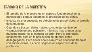 TAMAÑO DE LA MUESTRA
 El tamaño de la muestra es un aspecto fundamental de la
metodología porque determina la precisión de los datos.
 el costo de una encuesta es directamente proporcional al tamaño
de la muestra,
 Cuando se buscan datos macro, como el porcentaje de
victimización en una población, mientras más grande es la
muestra, menor es el margen de error. Pero la diferencia
fundamental está en la posibilidad de obtener datos
desagregados. Para hacer análisis micro es necesario trabajar
con submuestras, es decir, segmentos específicos de la
población
 