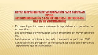  En primer lugar, los datos son realmente esporádicos y no permiten hac
er un análisis.
 Los porcentajes de victimización varían anualmente sin mayor consisten
cia.
 La información empieza a ser más consistente a partir del 2006.
 Con respecto a la percepción de inseguridad, los datos son todavía más
esporádicos que la victimización.
 