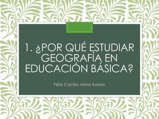 1. ¿POR QUÉ ESTUDIAR
GEOGRAFÍA EN
EDUCACIÓN BÁSICA?
Félix Carrillo Alma Karely
 