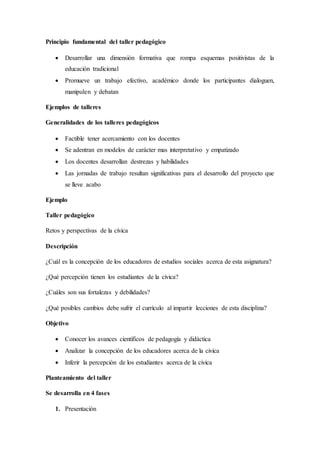 Principio fundamental del taller pedagógico
 Desarrollar una dimensión formativa que rompa esquemas positivistas de la
educación tradicional
 Promueve un trabajo efectivo, académico donde los participantes dialoguen,
manipulen y debatan
Ejemplos de talleres
Generalidades de los talleres pedagógicos
 Factible tener acercamiento con los docentes
 Se adentran en modelos de carácter mas interpretativo y empatizado
 Los docentes desarrollan destrezas y habilidades
 Las jornadas de trabajo resultan significativas para el desarrollo del proyecto que
se lleve acabo
Ejemplo
Taller pedagógico
Retos y perspectivas de la cívica
Descripción
¿Cuál es la concepción de los educadores de estudios sociales acerca de esta asignatura?
¿Qué percepción tienen los estudiantes de la cívica?
¿Cuáles son sus fortalezas y debilidades?
¿Qué posibles cambios debe sufrir el currículo al impartir lecciones de esta disciplina?
Objetivo
 Conocer los avances científicos de pedagogía y didáctica
 Analizar la concepción de los educadores acerca de la civica
 Inferir la percepción de los estudiantes acerca de la civica
Planteamiento del taller
Se desarrolla en 4 fases
1. Presentación
 