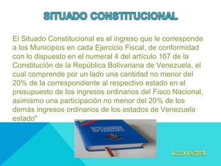  
El Situado Constitucional es el ingreso que le corresponde
a los Municipios en cada Ejercicio Fiscal, de conformidad
con lo dispuesto en el numeral 4 del artículo 167 de la
Constitución de la República Bolivariana de Venezuela, el
cual comprende por un lado una cantidad no menor del
20% de la correspondiente al respectivo estado en el
presupuesto de los ingresos ordinarios del Fisco Nacional,
asimismo una participación no menor del 20% de los
demás ingresos ordinarios de los estados de Venezuela
estado"
 