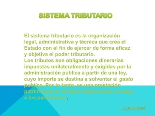 El sistema tributario es la organización
legal, administrativa y técnica que crea el
Estado con el fin de ejercer de forma eficaz
y objetiva el poder tributario.
Los tributos son obligaciones dinerarias
impuestas unilateralmente y exigidas por la
administración pública a partir de una ley,
cuyo importe se destina a solventar el gasto
publico. Por lo tanto, es una prestación
patrimonial de carácter público que se exige
a los particulares.
 