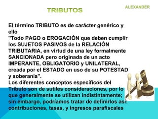 El término TRIBUTO es de carácter genérico y
ello
"Todo PAGO o EROGACIÓN que deben cumplir
los SUJETOS PASIVOS de la RELACIÓN
TRIBUTARIA, en virtud de una ley formalmente
SANCIONADA pero originada de un acto
IMPERANTE, OBLIGATORIO y UNILATERAL,
creada por el ESTADO en uso de su POTESTAD
y soberanía".
Los diferentes conceptos específicos del
Tributo son de sutiles consideraciones, por lo
que generalmente se utilizan indistintamente;
sin embargo, podríamos tratar de definirlos así:
contribuciones, tasas, y ingresos parafiscales
 