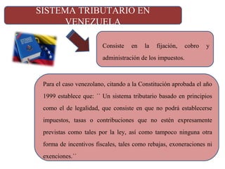 SISTEMA TRIBUTARIO EN
VENEZUELA
Consiste en la fijación, cobro y
administración de los impuestos.
Para el caso venezolano, citando a la Constitución aprobada el año
1999 establece que: ´´ Un sistema tributario basado en principios
como el de legalidad, que consiste en que no podrá establecerse
impuestos, tasas o contribuciones que no estén expresamente
previstas como tales por la ley, así como tampoco ninguna otra
forma de incentivos fiscales, tales como rebajas, exoneraciones ni
exenciones.´´
 