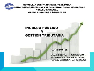 REPUBLICA BOLIVARIANA DE VENEZUELA
UNIVERSIDAD NACIONAL EXPERIMENTAL SIMON RODRIGUEZ
NUCLEO CARICUAO
CURSO FINANZAS E IMPUESTOS
INGRESO PUBLICO
Y
GESTION TRIBUTARIA
PARTICIPANTES:
OLGA RIBEIRO, C.I: 12.912.667
ALEXANDER LEON, C.I: 22.503.007
RAFAEL CABRERA, C.I: 10.699.993
 