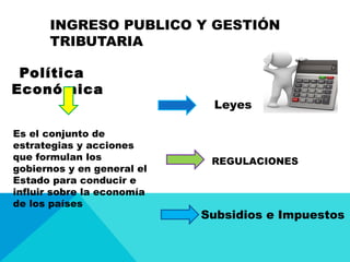INGRESO PUBLICO Y GESTIÓN
TRIBUTARIA
Política
Económica
Es el conjunto de
estrategias y acciones
que formulan los
gobiernos y en general el
Estado para conducir e
influir sobre la economía
de los países
Leyes
REGULACIONES
Subsidios e Impuestos
 
