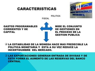 CARACTERISTICAS
POLITICA
FISCAL
GASTOS PROGRAMABLES
CORRIENTES Y DE
CAPITAL
MIDE EL CONJUNTO
DE GESTIONES EN
EL PROCESO DE LA
GESTION PUBLICA
 LA ESTABILIDAD DE LA MONEDA HACE MAS PREDECIBLE LA
POLITICA MONETARIA Y ESTA A SU VEZ REDUCE LA
INCERTIDUMBRE DEL MERCADO.
 LAS EXPORTACIONES GENERAN ENTRADA DE DIVISAS Y DE
ESTA FORMA EL AUMENTO DE LAS RESERVAS DEL BANCO
CENTRAL
 