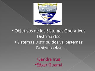 • Objetivos de los Sistemas Operativos
              Distribuidos
  • Sistemas Distribuidos vs. Sistemas
             Centralizados

            •Sandra Irua
           •Edgar Guamá
 
