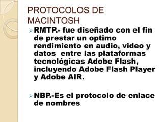 PROTOCOLOS DE
MACINTOSH
 RMTP.-fue diseñado con el fin
 de prestar un optimo
 rendimiento en audio, video y
 datos entre las plataformas
 tecnológicas Adobe Flash,
 incluyendo Adobe Flash Player
 y Adobe AIR.

 NBP.-Es
        el protocolo de enlace
 de nombres
 