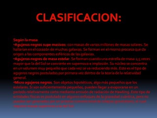 Según la masa
•Agujeros negros supe masivos: con masas de varios millones de masas solares. Se
hallarían en el corazón de muchas galaxias. Se forman en el mismo proceso que da
origen a los componentes esféricos de las galaxias.
•Agujeros negros de masa estelar. Se forman cuando una estrella de masa 2,5 veces
mayor que la del Sol se convierte en supernova e implosión. Su núcleo se concentra
en un volumen muy pequeño que cada vez se va reduciendo más. Este es el tipo de
agujeros negros postulados por primera vez dentro de la teoría de la relatividad
general.
•Micro agujeros negros. Son objetos hipotéticos, algo más pequeños que los
estelares. Si son suficientemente pequeños, pueden llegar a evaporarse en un
período relativamente corto mediante emisión de radiación de Hawking. Este tipo de
entidades físicas es postulado en algunos enfoques de la gravedad cuántica, pero no
pueden ser generados por un proceso convencional de colapso gravitatorio, el cual
requiere masas superiores a la del Sol.
 