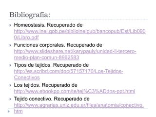 Bibliografía:
   Homeostasis. Recuperado de
    http://www.inei.gob.pe/biblioineipub/bancopub/Est/Lib090
    0/Libro.pdf
   Funciones corporales. Recuperado de
    http://www.slideshare.net/karypauly/unidad-ii-tercero-
    medio-plan-comun-8962583
   Tipos de tejidos. Recuperado de
    http://es.scribd.com/doc/57157170/Los-Tejidos-
    Conectivos
   Los tejidos. Recuperado de
    http://www.ebookpp.com/te/tej%C3%ADdos-ppt.html
   Tejido conectivo. Recuperado de
    http://www.agrarias.unlz.edu.ar/files/anatomia/conectivo.
    htm
 