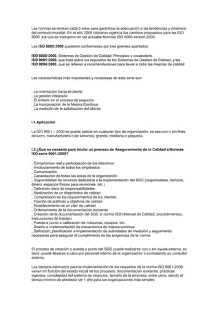 Las normas se revisan cada 5 años para garantizar la adecuación a las tendencias y dinámica
del contexto mundial. En el año 2000 cobraron vigencia los cambios propuestos para las ISO
9000, los que se tradujeron en las actuales Normas ISO 9000 versión 2000.
Las ISO 9000:2000 quedaron conformadas por tres grandes apartados:
ISO 9000:2000, Sistemas de Gestión de Calidad: Principios y vocabulario.
ISO 9001:2000, que trata sobre los requisitos de los Sistemas de Gestión de Calidad, y las
ISO 9004:2000, que se refieren a recomendaciones para llevar a cabo las mejoras de calidad
Las características más importantes y novedosas de esta serie son:
¸ La orientación hacia el cliente
¸ La gestión integrada
¸ El énfasis en el proceso de negocios
¸ La incorporación de la Mejora Continua
¸ La medición de la satisfacción del cliente
I.1 Aplicación
La ISO 9001 – 2000 se puede aplicar en cualquier tipo de organización, ya sea con o sin fines
de lucro, manufacturera o de servicios, grande, mediana o pequeña.
I.2 ¿Qué se necesita para iniciar un proceso de Aseguramiento de la Calidad s/Normas
ISO serie 9001-2000?
¸ Compromiso real y participación de los directivos
¸ Involucramiento de todos los empleados
¸ Comunicación
¸ Capacitación de todas las áreas de la organización
¸ Disponibilidad de recursos dedicados a la implementación del SGC (responsables, tiempos,
dinero, espacios físicos para reuniones, etc.)
¸ Definición clara de responsabilidades
¸ Realización de un diagnóstico de calidad
¸ Comprensión de los requerimientos de los clientes
¸ Fijación de políticas y objetivos de calidad
¸ Establecimiento de un plan de calidad
¸ Ordenamiento de la documentación existente
¸ Creación de la documentación del SGC s/ norma ISO (Manual de Calidad, procedimientos,
instrucciones de trabajo)
¸ Puesta a punto o calibración de máquinas, equipos, etc.
¸ Diseño e implementación de mecanismos de mejora continua
¸ Definición, planificación e implementación de actividades de medición y seguimiento
necesarias para asegurar el cumplimiento de las exigencias de la norma.
El proceso de creación y puesta a punto del SGC puede realizarse con o sin ayuda externa, es
decir, puede llevarse a cabo por personal interno de la organización o contratando un consultor
externo.
Los tiempos estimados para la implementación de los requisitos de la norma ISO 9001-2000
varían en función del estado inicial de los procesos, documentación existente, prácticas
vigentes, complejidad del sistema de negocios, tamaño de la empresa, entre otros, siendo el
tiempo mínimo de alrededor de 1 año para las organizaciones más simples.
 