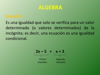 ALGEBRA Ecuación Es una igualdad que solo se verifica para un valor determinado (o valores determinados) de la incógnita; es decir, una ecuación es una igualdad condicional. 2x – 5  =  x + 3 Primer  miembro Segundo miembro 