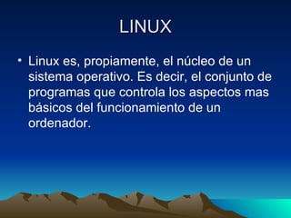 LINUX Linux es, propiamente, el núcleo de un sistema operativo. Es decir, el conjunto de programas que controla los aspectos mas básicos del funcionamiento de un ordenador. 