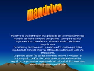 mandriva Mandriva es una distribución linux publicada por la compañía francesa mandrila destinada tanto para principiantes  como para usuarios experimentados, que ofrece un sistema operativo orientado a computadores  Personales y servidores con un enfoque a los usuarios que están introduciendo al mundo linux y al software libre además de tener una amplia gama. La primera edición fue basada en red hat  linux v5.1 y escogió  el entorno grafico de Kde vi.0. desde entonces desde entonces ha seguido su propio camino, separado de red hat y a incluido numerosas herramientas propias o modificadas. 