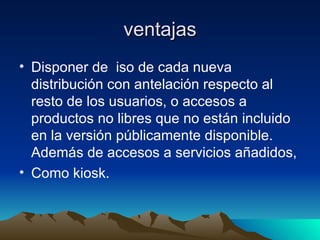 ventajas Disponer de  iso de cada nueva distribución con antelación respecto al resto de los usuarios, o accesos a productos no libres que no están incluido en la versión públicamente disponible. Además de accesos a servicios añadidos,  Como kiosk. 
