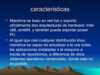 caracteristicas Mandriva se baso en red hat y soporta oficialmente dos arquitecturas de hardware: Intel x86, amd64, y también puede soportar power PC. Al igual que casi cualquier distribución linux, mandriva es capaz de actualizar a la ves todas las aplicaciones instaladas n la maquina a través de repositorios, a diferencia de otros sistemas operativos comerciales, donde esto no es posible. 