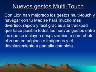 Nuevos gestos Multi-Touch Con Lion han mejorado los gestos multi-touch y navegar con tu Mac se hará mucho mas divertido, rápido y fácil gracias a la trackpad que hace posible todos los nuevos gestos entre los que se incluyen desplazamiento con rebote, el zoom en pàginas e imágenes y el desplazamiento a pantalla completa. 