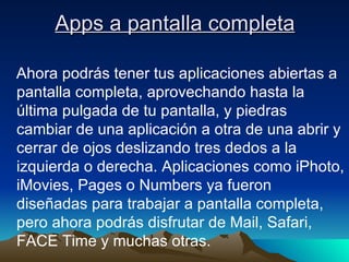 Apps a pantalla completa Ahora podrás tener tus aplicaciones abiertas a pantalla completa, aprovechando hasta la última pulgada de tu pantalla, y piedras cambiar de una aplicación a otra de una abrir y cerrar de ojos deslizando tres dedos a la izquierda o derecha. Aplicaciones como iPhoto, iMovies, Pages o Numbers ya fueron diseñadas para trabajar a pantalla completa, pero ahora podrás disfrutar de Mail, Safari, FACE Time y muchas otras. 