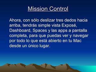 Mission Control Ahora, con sólo deslizar tres dedos hacia arriba, tendrás simple vista Exposé, Dashboard, Spaces y las apps a pantalla completa, para que puedas ver y navegar por todo lo que está abierto en tu Mac desde un único lugar. 