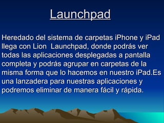 Launchpad   Heredado del sistema de carpetas iPhone y iPad llega con Lion  Launchpad, donde podrás ver todas las aplicaciones desplegadas a pantalla completa y podrás agrupar en carpetas de la misma forma que lo hacemos en nuestro iPad.Es una lanzadera para nuestras aplicaciones y podremos eliminar de manera fácil y rápida.  