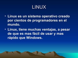 LINUX Linux es un sistema operativo creado por cientos de programadores en el mundo. Linux, tiene muchas ventajas, a pesar de que es mas fácil de usar y mas rápido que Windows. 