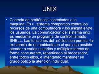 UNIX Controla de periféricos conectados a la maquina. Es u  sistema compartido contra los recursos de una computadora y los asigna entre los usuarios. La comunicación del sistema unix es mediante un programa de control llamado SHELL. Las funciones del  núcleo son permitir la existencia de un ambiente en el que sea posible atender a varios usuarios y múltiples tareas de forma concurrente, repartiendo al procesador, entre todos ellos, e intentando mantener en grado óptico la atención individual. 