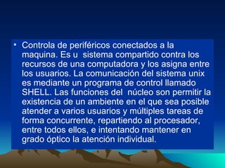 Controla de periféricos conectados a la maquina. Es u  sistema compartido contra los recursos de una computadora y los asigna entre los usuarios. La comunicación del sistema unix es mediante un programa de control llamado SHELL. Las funciones del  núcleo son permitir la existencia de un ambiente en el que sea posible atender a varios usuarios y múltiples tareas de forma concurrente, repartiendo al procesador, entre todos ellos, e intentando mantener en grado óptico la atención individual. 