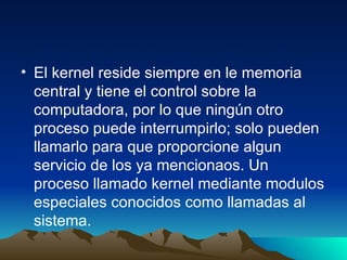 El kernel reside siempre en le memoria central y tiene el control sobre la computadora, por lo que ningún otro proceso puede interrumpirlo; solo pueden llamarlo para que proporcione algun servicio de los ya mencionaos. Un proceso llamado kernel mediante modulos especiales conocidos como llamadas al sistema. 