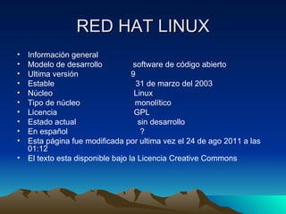 RED HAT LINUX Información general  Modelo de desarrollo  software de código abierto  Ultima versión  9 Estable  31 de marzo del 2003 Núcleo  Linux Tipo de núcleo  monolítico  Licencia  GPL Estado actual  sin desarrollo En español  ? Esta página fue modificada por ultima vez el 24 de ago 2011 a las 01:12  El texto esta disponible bajo la Licencia Creative Commons 