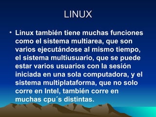 LINUX Linux también tiene muchas funciones como el sistema multiarea, que son varios ejecutándose al mismo tiempo, el sistema multiusuario, que se puede estar varios usuarios con la sesión iniciada en una sola computadora, y el sistema multiplataforma, que no solo corre en Intel, también corre en muchas cpu´s distintas. 