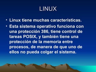 LINUX Linux tiene muchas características. Esta sistema operativo funciona con una protección 386, tiene control de tareas POSIX, y también tiene una protección de la memoria entre procesos, de manera de que uno de ellos no pueda colgar el sistema. 