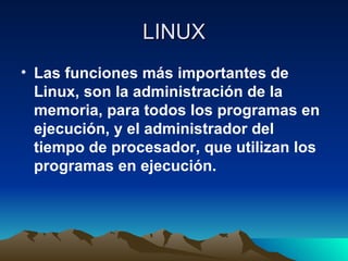 LINUX Las funciones más importantes de Linux, son la administración de la memoria, para todos los programas en ejecución, y el administrador del tiempo de procesador, que utilizan los programas en ejecución. 