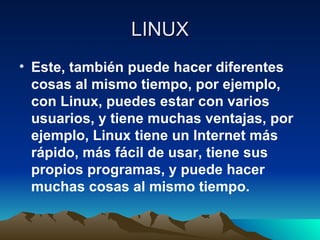 LINUX Este, también puede hacer diferentes cosas al mismo tiempo, por ejemplo, con Linux, puedes estar con varios usuarios, y tiene muchas ventajas, por ejemplo, Linux tiene un Internet más rápido, más fácil de usar, tiene sus propios programas, y puede hacer muchas cosas al mismo tiempo. 