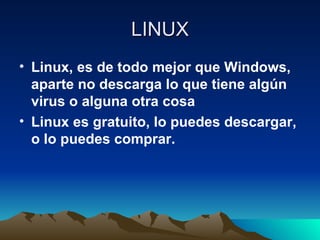 LINUX Linux, es de todo mejor que Windows, aparte no descarga lo que tiene algún virus o alguna otra cosa Linux es gratuito, lo puedes descargar, o lo puedes comprar. 