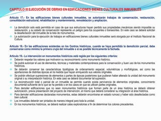 CAPITULO III EJECUCIÓN DE OBRAS EN EDIFICACIONES BIENES CULTURALES INMUEBLES
Articulo 17.- En las edificaciones bienes culturales inmuebles, se autorizarán trabajos de conservación, restauración,
consolidación estructural, rehabilitación y mantenimiento, remodelación y ampliación.
 La demolición solo está permitida en caso de que sus estructuras hayan perdido sus propiedades mecánicas siendo imposible su
restauración, y su estado de conservación represente un peligro para los ocupantes o transeúntes. En este caso se deberá solicitar
la desafectación del inmueble de la lista de monumentos.
 La autorización para la ejecución de trabajos en edificaciones bienes culturales inmuebles será otorgada por el Instituto Nacional de
Cultura.
Articulo 18.- En las edificaciones existentes en los Centros históricos, cuando se haya permitido la demolición parcial, debe
conservarse como mínimo la primera crujía del inmueble o si es posible técnicamente la fachada.
Articulo 19.- La intervención en monumentos históricos está regida por los siguientes criterios:
 Deberán respetar los valores que motivaron su reconocimiento como monumento histórico.
 Se podrá autorizar el uso de elementos, técnicas y materiales contemporáneos para la conservación y buen uso de los monumentos
históricos.
 Se deberán conservar las características tipológicas de ordenamiento espacial, volumétricas y morfológicas, así como las
aportaciones de distintas épocas en la medida que hayan enriquecido sus valores originales.
 Se podrán efectuar supresiones de elementos o partes de épocas posteriores que pudieran haber alterado la unidad del monumento
original o su interpretación histórica. En este caso se deberá documentar tal supresión.
 La reconstrucción total o parcial de un inmueble se permite cuando exista pervivencia de elementos originales, conocimiento
documental suficiente de lo que se ha perdido o en los casos en que se utilicen partes originales.
 Para demoler edificaciones que no sean monumentos históricos que formen parte de un área histórica se deberá obtener
autorización, previa presentación del proyecto de intervención, el mismo que deberá considerar su integración al área histórica.
 Para demoler edificaciones declaradas monumentos, estas deberán encontrarse en estado ruinoso y haber sido desafectadas como
bien cultural.
 Los inmuebles deberán ser pintados de manera integral para toda la unidad.
 En los monumentos históricos, se deberá realizar calas exploratorias a fin de determinar los colores precedentes.
 