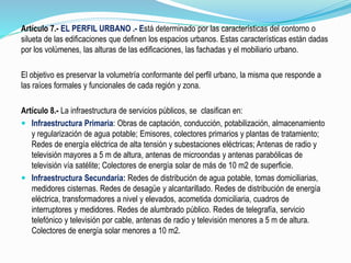 Artículo 7.- EL PERFIL URBANO .- Está determinado por las características del contorno o
silueta de las edificaciones que definen los espacios urbanos. Estas características están dadas
por los volúmenes, las alturas de las edificaciones, las fachadas y el mobiliario urbano.
El objetivo es preservar la volumetría conformante del perfil urbano, la misma que responde a
las raíces formales y funcionales de cada región y zona.
Artículo 8.- La infraestructura de servicios públicos, se clasifican en:
 Infraestructura Primaria: Obras de captación, conducción, potabilización, almacenamiento
y regularización de agua potable; Emisores, colectores primarios y plantas de tratamiento;
Redes de energía eléctrica de alta tensión y subestaciones eléctricas; Antenas de radio y
televisión mayores a 5 m de altura, antenas de microondas y antenas parabólicas de
televisión vía satélite; Colectores de energía solar de más de 10 m2 de superficie.
 Infraestructura Secundaria: Redes de distribución de agua potable, tomas domiciliarias,
medidores cisternas. Redes de desagüe y alcantarillado. Redes de distribución de energía
eléctrica, transformadores a nivel y elevados, acometida domiciliaria, cuadros de
interruptores y medidores. Redes de alumbrado público. Redes de telegrafía, servicio
telefónico y televisión por cable, antenas de radio y televisión menores a 5 m de altura.
Colectores de energía solar menores a 10 m2.
 