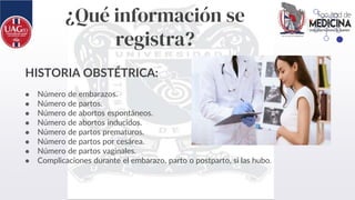 ¿Qué información se
registra?
HISTORIA OBSTÉTRICA:
● Número de embarazos.
● Número de partos.
● Número de abortos espontáneos.
● Número de abortos inducidos.
● Número de partos prematuros.
● Número de partos por cesárea.
● Número de partos vaginales.
● Complicaciones durante el embarazo, parto o postparto, si las hubo.
 