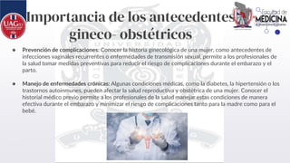 Importancia de los antecedentes
gineco- obstétricos
● Prevención de complicaciones: Conocer la historia ginecológica de una mujer, como antecedentes de
infecciones vaginales recurrentes o enfermedades de transmisión sexual, permite a los profesionales de
la salud tomar medidas preventivas para reducir el riesgo de complicaciones durante el embarazo y el
parto.
● Manejo de enfermedades crónicas: Algunas condiciones médicas, como la diabetes, la hipertensión o los
trastornos autoinmunes, pueden afectar la salud reproductiva y obstétrica de una mujer. Conocer el
historial médico previo permite a los profesionales de la salud manejar estas condiciones de manera
efectiva durante el embarazo y minimizar el riesgo de complicaciones tanto para la madre como para el
bebé.
 