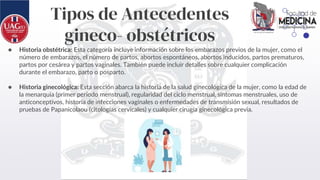 Tipos de Antecedentes
gineco- obstétricos
● Historia obstétrica: Esta categoría incluye información sobre los embarazos previos de la mujer, como el
número de embarazos, el número de partos, abortos espontáneos, abortos inducidos, partos prematuros,
partos por cesárea y partos vaginales. También puede incluir detalles sobre cualquier complicación
durante el embarazo, parto o posparto.
● Historia ginecológica: Esta sección abarca la historia de la salud ginecológica de la mujer, como la edad de
la menarquia (primer período menstrual), regularidad del ciclo menstrual, síntomas menstruales, uso de
anticonceptivos, historia de infecciones vaginales o enfermedades de transmisión sexual, resultados de
pruebas de Papanicolaou (citologías cervicales) y cualquier cirugía ginecológica previa.
 
