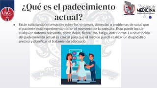 ¿Qué es el padecimiento
actual?
● Están solicitando información sobre los síntomas, dolencias o problemas de salud que
el paciente está experimentando en el momento de la consulta. Esto puede incluir
cualquier síntoma relevante, como dolor, fiebre, tos, fatiga, entre otros. La descripción
del padecimiento actual es crucial para que el médico pueda realizar un diagnóstico
preciso y planificar el tratamiento adecuado.
 