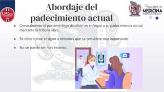 Abordaje del
padecimiento actual
● Generalmente el paciente llega dándole un enfoque a su padecimiento actual,
mediante la tribuna libre.
● Se debe tomar el signo o síntomas que se considere mas importante.
● No se puede ser mas extenso.
 