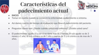 Características del
padecimiento actual
● INICIO
● Tomar en cuenta cuando se comenzó la enfermedad, padecimiento o síntoma.
● Así damos cuenta del tiempo de evaluación que lleva el padecimiento del paciente.
● Preguntas claves son: ¿Desde cuándo usted está enfermo? ¿Estaba usted sano?
● El padecimiento agudo va a ser si no tiene mas de 3 meses, el sub agudo va de 3
meses a 1 año, el sub crónico va de 1 año a menos de 5 y el crónico es de mas de 5
años.
 