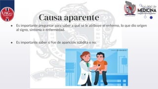 Causa aparente
● Es importante preguntar para saber a qué se le atribuye el enfermo, lo que dio origen
al signo, síntoma o enfermedad.
● Es importante saber si fue de aparición súbdita o no.
 