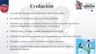Evolución
● La evolución del síntoma es importante saber si fue súbito.
● Es importante considerar si la molestia es constante.
● Tenemos que anotar si el síntoma disminuye con el medicamento o bien si
existe una inflamación ( si esta aumenta o disminuye)
● Mejoría total o curación: cuando desaparece la patología.
● Defecto: Perdida del proceso de la enfermedad por una alteración fisiológica
● Recaída: cuando se vuelve a presentar el signo o síntoma.
● Recidiva: La enfermedad aparece después de una curación total a un
determinado tiempo.
 