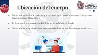 Ubicación del cuerpo
● Es importante pedirle al paciente que señale el lugar donde presenta el dolor ya que
puede ocasionar confusiones.
● Se tiene que tomar en cuenta si el dolor es superficial o profundo.
● Es importante preguntarle al paciente que si el dolor se irradia a otra parte del cuerpo.
 