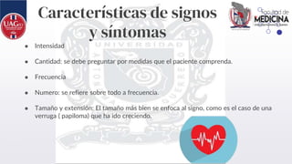 Características de signos
y síntomas
● Intensidad
● Cantidad: se debe preguntar por medidas que el paciente comprenda.
● Frecuencia
● Numero: se refiere sobre todo a frecuencia.
● Tamaño y extensión: El tamaño más bien se enfoca al signo, como es el caso de una
verruga ( papiloma) que ha ido creciendo.
 