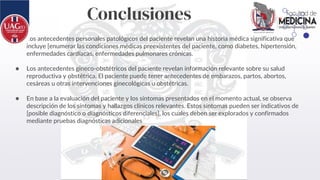 Conclusiones
● Los antecedentes personales patológicos del paciente revelan una historia médica significativa que
incluye [enumerar las condiciones médicas preexistentes del paciente, como diabetes, hipertensión,
enfermedades cardíacas, enfermedades pulmonares crónicas.
● Los antecedentes gineco-obstétricos del paciente revelan información relevante sobre su salud
reproductiva y obstétrica. El paciente puede tener antecedentes de embarazos, partos, abortos,
cesáreas u otras intervenciones ginecológicas u obstétricas.
● En base a la evaluación del paciente y los síntomas presentados en el momento actual, se observa
descripción de los síntomas y hallazgos clínicos relevantes. Estos síntomas pueden ser indicativos de
[posible diagnóstico o diagnósticos diferenciales], los cuales deben ser explorados y confirmados
mediante pruebas diagnósticas adicionales
 