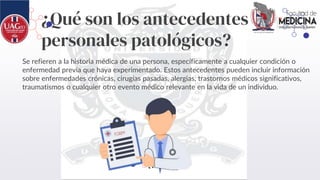 ¿Qué son los antecedentes
personales patológicos?
Se refieren a la historia médica de una persona, específicamente a cualquier condición o
enfermedad previa que haya experimentado. Estos antecedentes pueden incluir información
sobre enfermedades crónicas, cirugías pasadas, alergias, trastornos médicos significativos,
traumatismos o cualquier otro evento médico relevante en la vida de un individuo.
 